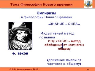 Тема Философия Нового времени
© О.В. Кормилицина, 2016 г.
Ф. БЭКОНФ. БЭКОН
Индуктивный метод
познания
ИНДУКЦИЯ – метод
обобщения от частного к
общему
(движение мысли от
)частного к общему
Эмпиризм
в философии Нового Времени
« – »ЗНАНИЕ СИЛА
1212
 