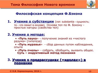 Тема Философия Нового времени
© О.В. Кормилицина, 2016 г.
1. Учение о субстанции (лат. substantia - сущность;
то - что лежит в основе). Основа тел по Ф. Бэкону -
простые натуры (свойства тел)
2. Учение о методе:
• «Путь паука» - получение знаний из «чистого
разума» (гипотеза)
• «Путь муравья» - сбор данных путем наблюдения,
опыта
• «Путь пчелы» - собрать, обобщить, выявить общее.
Суть – индуктивный метод познания
3. Учение о предрассудках («идолах») вУчение о предрассудках («идолах») в
познаниипознании
Философская концепция Ф.Бэкона
13
 