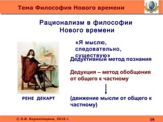 Тема Философия Нового времени
© О.В. Кормилицина, 2016 г.
РЕНЕ ДЕКАРТ
Рационализм в философии
Нового времени
«Я мыслю,
следовательно,
существую»
Дедуктивный метод познания
Дедукция – метод обобщения
от общего к частному
(движение мысли от общего к
частному)
1616
 