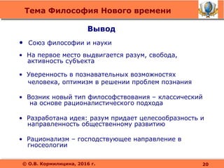 Тема Философия Нового времени
© О.В. Кормилицина, 2016 г.
Вывод
• Союз философии и науки
• На первое место выдвигается разум, свобода,
активность субъекта
• Уверенность в познавательных возможностях
человека, оптимизм в решении проблем познания
• Возник новый тип философствования – классический
на основе рационалистического подхода
• Разработана идея: разум придает целесообразность и
направленность общественному развитию
• Рационализм – господствующее направление в
гносеологии
20
 