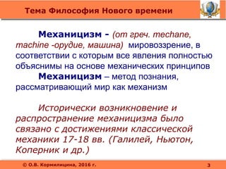 Тема Философия Нового времени
© О.В. Кормилицина, 2016 г.
Механицизм - (от греч. mechane,
machine -орудие, машина) мировоззрение, в
соответствии с которым все явления полностью
объяснимы на основе механических принципов
Механицизм – метод познания,
рассматривающий мир как механизм
Исторически возникновение и
распространение механицизма было
связано с достижениями классической
механики 17-18 вв. (Галилей, Ньютон,
Коперник и др.)
3
 