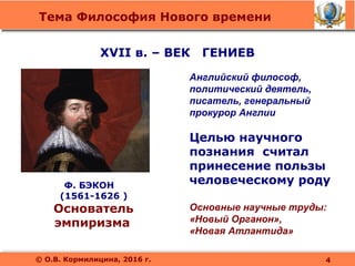 Тема Философия Нового времени
© О.В. Кормилицина, 2016 г.
XVII в. – ВЕК ГЕНИЕВ
Ф. БЭКОН
(1561-1626 )
Основатель
эмпиризма
Английский философ,
политический деятель,
писатель, генеральный
прокурор Англии
Целью научного
познания считал
принесение пользы
человеческому роду
Основные научные труды:
«Новый Органон»,
«Новая Атлантида»
4
 