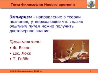 Тема Философия Нового времени
© О.В. Кормилицина, 2016 г.
Эмпиризм - направление в теории
познания, утверждающее что только
опытным путем можно получить
достоверное знание
Представители:
• Ф. Бэкон
• Дж. Локк
• Т. Гоббс
5
 