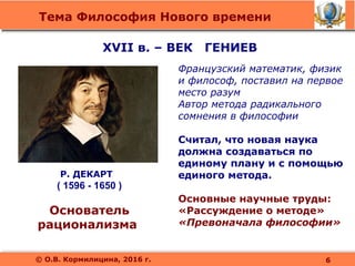 Тема Философия Нового времени
© О.В. Кормилицина, 2016 г.
Р. ДЕКАРТ
( 1596 - 1650 )
Основатель
рационализма
Французский математик, физик
и философ, поставил на первое
место разум
Автор метода радикального
сомнения в философии
Считал, что новая наука
должна создаваться по
единому плану и с помощью
единого метода.
Основные научные труды:
«Рассуждение о методе»
«Превоначала философии»
6
XVII в. – ВЕК ГЕНИЕВ
 