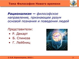 Тема Философия Нового времени
© О.В. Кормилицина, 2016 г.
Рационализм — философское
направление, признающее разум
основой познания и поведения людей
Представители:
• Р. Декарт
• Б. Спиноза
• Г. Лейбниц
7
 