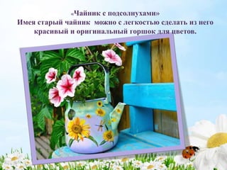 «Чайник с подсолнухами»
Имея старый чайник можно с легкостью сделать из него
красивый и оригинальный горшок для цветов.
 