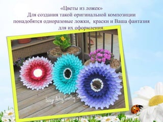 «Цветы из ложек»
Для создания такой оригинальной композиции
понадобятся одноразовые ложки, краски и Ваша фантазия
для их оформления.
 