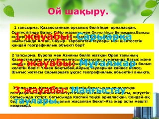 1 тапсырма. Қазақстанның орталық бөлігінде орналасқан.
Солтүстігінде Батыс Сібір жазығы мен Оңтүстігінде Бетпақдала,Балқаш
көлдері мен батысында Торғай қолаты,Тұран ойпаты мен
шығысында Алтай, Сауыр- Тарбағатай таулары мен шектесетін
қандай географиялық объекті бар?
1 жауабы: Сарыарқа
3 тапсырма. Қазақстанның оңтүстік батысында орналасқан
географиялық объекті.Солтүстігінде Каспий маңы ойпаты, оңтүстік-
батысында Үстірт, батысында Каспий теңізі орналасқан. Сондай-ақ
бұл аймақта тастан қашалып жасалған Бекет-Ата жер асты мешіті
кездеседі.
2 тапсырма. Еуропа мен Азияны бөліп жатқан Орал тауының
Қазақстандағы оңтүстік жалғасы.Қазақстан аумағында батыс және
шығыс жоталарға бөлінеді.Батысында биік тік құзды жарлы болып
келетін бөлігі Үлкен Боқтыбай,Айрық тауларына сәйкес келсе,
Шығыс жотасы Сарыарқаға ұқсас географиялық объектіні анықта.
2 жауабы: Мұғалжар
3 жауабы: Маңғыстау
таулары.
Ой шақыру.
 