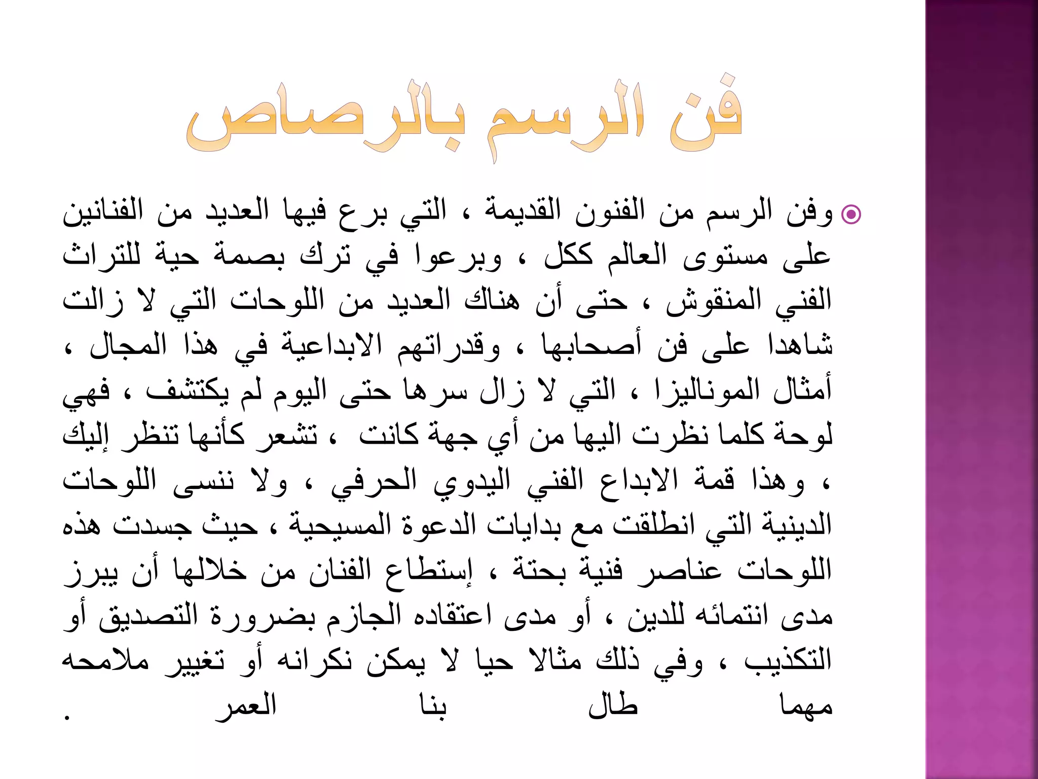 ‫وفن‬‫الرسم‬‫من‬‫الفنون‬‫القديمة‬،‫التي‬‫برع‬‫فيها‬‫العديد‬‫من‬‫ا‬‫لفنانين‬
‫على‬‫مستوى‬‫العالم‬‫ككل‬،‫وبرعوا‬‫في‬‫ترك‬‫بصمة‬‫حية‬‫للتر‬‫اث‬
‫الفني‬‫المنقوش‬،‫حتى‬‫أن‬‫هناك‬‫العديد‬‫من‬‫اللوحات‬‫التي‬‫ال‬‫ز‬‫الت‬
‫شاهدا‬‫على‬‫فن‬‫أصحابها‬،‫وقدراتهم‬‫االبداعية‬‫في‬‫هذا‬‫المجال‬،
‫أمثال‬‫الموناليزا‬،‫التي‬‫ال‬‫زال‬‫سرها‬‫حتى‬‫اليوم‬‫لم‬‫يكتشف‬،‫فهي‬
‫لوحة‬‫كلما‬‫نظرت‬‫اليها‬‫من‬‫أي‬‫جهة‬‫كانت‬،‫تشعر‬‫كأنها‬‫تنظر‬‫إل‬‫يك‬
،‫وهذا‬‫قمة‬‫االبداع‬‫الفني‬‫اليدوي‬‫الحرفي‬،‫وال‬‫ننسى‬‫اللوحات‬
‫الدينية‬‫التي‬‫انطلقت‬‫مع‬‫بدايات‬‫الدعوة‬‫المسيحية‬،‫حيث‬‫ج‬‫سدت‬‫هذه‬
‫اللوحات‬‫عناصر‬‫فنية‬‫بحتة‬،‫إستطاع‬‫الفنان‬‫من‬‫خاللها‬‫أن‬‫ي‬‫برز‬
‫مدى‬‫انتمائه‬‫للدين‬،‫أو‬‫مدى‬‫اعتقاده‬‫الجازم‬‫بضرورة‬‫التصدي‬‫ق‬‫أو‬
‫التكذيب‬،‫وفي‬‫ذلك‬‫مثاال‬‫حيا‬‫ال‬‫يمكن‬‫نكرانه‬‫أو‬‫تغيير‬‫مال‬‫محه‬
‫مهما‬‫طال‬‫بنا‬‫العمر‬.
 