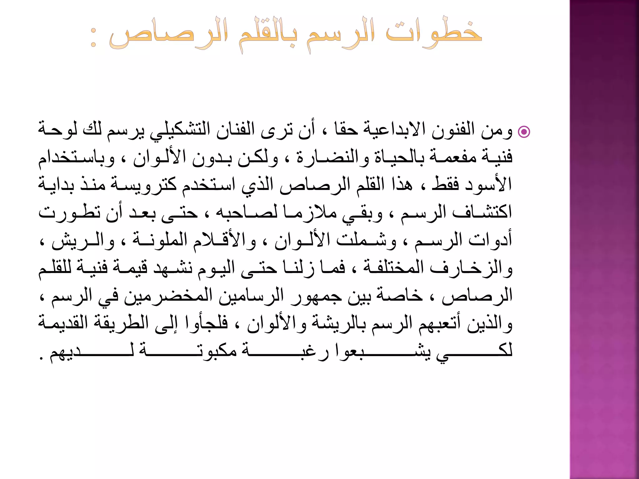 ‫يرس‬ ‫التشكيلي‬ ‫الفنان‬ ‫ترى‬ ‫أن‬ ، ‫حقا‬ ‫االبداعية‬ ‫الفنون‬ ‫ومن‬‫لوحةة‬ ‫لك‬ ‫م‬
‫ةت‬‫ة‬‫وباس‬ ، ‫ةوان‬‫ة‬‫األل‬ ‫ةدون‬‫ة‬‫ب‬ ‫ةن‬‫ة‬‫ولك‬ ، ‫ةارة‬‫ة‬‫والنض‬ ‫ةاة‬‫ة‬‫بالحي‬ ‫ةة‬‫ة‬‫مفعم‬ ‫ةة‬‫ة‬‫فني‬‫خدام‬
‫منةذ‬ ‫كترويسةة‬ ‫اسةتخدم‬ ‫الذي‬ ‫الرصاص‬ ‫القلم‬ ‫هذا‬ ، ‫فقط‬ ‫األسود‬‫بدايةة‬
‫ةورت‬‫ة‬‫تط‬ ‫أن‬ ‫ةد‬‫ة‬‫بع‬ ‫ةى‬‫ة‬‫حت‬ ، ‫ةاحبه‬‫ة‬‫لص‬ ‫ةا‬‫ة‬‫مالزم‬ ‫ةي‬‫ة‬‫وبق‬ ، ‫ةم‬‫ة‬‫الرس‬ ‫ةاف‬‫ة‬‫اكتش‬
، ‫ةةري‬‫ة‬‫وال‬ ، ‫ةةة‬‫ة‬‫الملون‬ ‫ةةالم‬‫ة‬‫واألق‬ ، ‫ةةوان‬‫ة‬‫األل‬ ‫ةةملت‬‫ة‬‫وش‬ ، ‫ةةم‬‫ة‬‫الرس‬ ‫أدوات‬
‫ةة‬‫ة‬‫فني‬ ‫ةة‬‫ة‬‫قيم‬ ‫ةهد‬‫ة‬‫نش‬ ‫ةوم‬‫ة‬‫الي‬ ‫ةى‬‫ة‬‫حت‬ ‫ةا‬‫ة‬‫زلن‬ ‫ةا‬‫ة‬‫فم‬ ، ‫ةة‬‫ة‬‫المختلف‬ ‫ةارف‬‫ة‬‫والزخ‬‫ةم‬‫ة‬‫للقل‬
‫الرس‬ ‫في‬ ‫المخضرمين‬ ‫الرسامين‬ ‫جمهور‬ ‫بين‬ ‫خاصة‬ ، ‫الرصاص‬، ‫م‬
‫الطري‬ ‫إلى‬ ‫فلجأوا‬ ، ‫واأللوان‬ ‫بالريشة‬ ‫الرسم‬ ‫أتعبهم‬ ‫والذين‬‫القديمةة‬ ‫قة‬
‫لةةةةةةةةةةةةةةةةةديهم‬ ‫مكبوتةةةةةةةةةةةةةةةةةة‬ ‫بةةةةةةةةةةةةةةةةةة‬ ‫ر‬ ‫يشةةةةةةةةةةةةةةةةةبعوا‬ ‫لكةةةةةةةةةةةةةةةةةي‬.
 