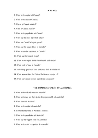 CANADA
1. What is the capital of Canada?
2. What is the area of Canada?
3. Where is Canada situated?
4. What is Canada rich in?
5. What is the population of Canada?
6. What are the most important cities?
7. What are Canada’s largest ports?
8. What are the largest lakes in Canada?
9. What mountains are there in Canada?
10. What are the longest rivers?
11. What is the largest island in the north of Canada?
12. What kind of state is Canada?
13. How many provinces and territories does it consist of?
14. What houses does the Federal Parliament consist of?
15. What are Canada’s main agricultural products?
THE COMMONWEALTH OF AUSTRALIA
1. What is the official name of Australia?
2. What territories are there in the Commonwealth of Australia?
3. What area has Australia?
4. What is the capital of Australia?
5. In what hemisphere is Australia situated?
6. What is the population of Australia?
7. What are the biggest cities in Australia?
8. What is the main occupation in Australia?
 