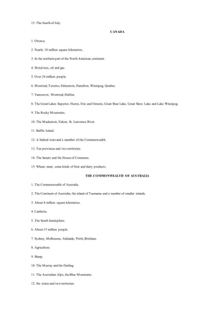 15. The fourth of July.
CANADA
1. Ottawa.
2. Nearly 10 million square kilometres.
3. In the northern part of the North American continent.
4. Metalores, oil and gas.
5. Over 24 million people.
6. Montreal, Toronto, Edmonton, Hamilton, Winnipeg, Quebec.
7. Vancouver, Montreal, Halifax.
8. The Great Lakes Superior, Huron, Erie and Ontario, Great Bear Lake, Great Slave Lake and Lake Winnipeg.
9. The Rocky Mountains.
10. The Mackenzie, Yukon, St. Lawrence River.
11. Baffin Island.
12. A federal stateand a member of the Commonwealth.
13. Ten provinces and two territories.
14. The Senate and the Houseof Commons.
15. Wheat, meat, some kinds of fruit and dairy products.
THE COMMONWEALTH OF AUSTRALIA
1. The Commonwealth of Australia.
2. The Continent of Australia, the island of Tasmania and a number of smaller islands.
3. About 8 million square kilometres.
4. Canberra.
5. The South hemisphere.
6. About 15 million people.
7. Sydney, Melbourne, Adelaide, Perth, Brisbane.
8. Agriculture.
9. Sheep.
10. The Murray and the Darling.
11. The Australian Alps, theBlue Mountains.
12. Six states and two territories.
 