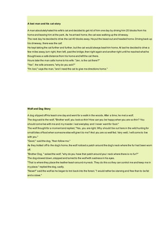 A lost man and his cat story
A man absolutelyhated his wife's cat and decided to get rid of him one day by driving him 20 blocks from his
home and leaving him at the park. As he arrived home,the cat was walking up the driveway.
The next day he decided to drive the cat 40 blocks away. He put the beastout and headed home.Driving back up
his driveway, there was the cat!
He kept taking the cat further and further, but the cat would always beathim home.At lasthe decided to drive a
few miles away,turn right, then left, pastthe bridge,then right again and another right until he reached whathe
thoughtwas a safe distance from his home and leftthe cat there.
Hours later the man calls home to his wife: "Jen, is the cat there?"
"Yes", the wife answers,"why do you ask?"
"I'm lost," says the man,"and I need the cat to give me directions home."
Wolf and Dog Story
A dog slipped offhis leash one day and went for a walk in the woods.After a time,he met a wolf.
The dog said to the wolf, "Brother wolf, you look so thin! How can you be happy when you are so thin? You
should come live with me and my master.I eat everyday and I never wantfor food."
The wolf thoughtfor a momentand replied,"Yes, you are right. Why should Ibe out here in the wild hunting for
small bites offood when someone else will give it to me? And you are so well fed. Very well, I will come to live
with you."
"Good," said the dog, "then follow me."
As they trotted off to the dog's home,the wolf noticed a patch around the dog's neck where the fur had been worn
off.
"Brother Dog, " asked the wolf, "why do you have that patch around your neck where there is no fur?"
The dog slowed down,stopped and turned to the wolfwith sadness in his eyes.
"That is where they place the leather leash around myneck. They do this so they can control me and keep me in
my place." replied the dog, sadly.
"Never!" said the wolfas he began to trot back into the forest. "I would rather be starving and free than to be fat
and a slave."
 