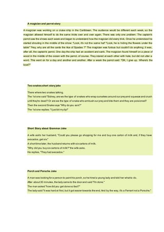 A magician and parrot story
A magician was working on a cruise ship in the Caribbean. The audience would be different each week, so the
magician allowed himself to do the same tricks over and over again. There was only one problem: The captain's
parrot saw the shows each week and began to understand how the magician did every trick. Once he understood he
started shouting in the middle of the show: "Look, it's not the same hat" "Look, he is hiding the flowers under the
table" "Hey, why are all the cards the Ace of Spades ?" The magician was furious but couldn't do anything; it was,
after all, the captain's parrot. One day the ship had an accident and sank. The magician found himself on a piece of
wood in the middle of the ocean with the parrot, of course. They stared at each other with hate, but did not utter a
word. This went on for a day and another and another. After a week the parrot said: "OK, I give up. Where's the
boat?"
Two snakes short story joke
There where two snakes talking.
The 1stone said "Sidney, are we the type of snakes who wrap ourselves around our preyand squeeze and crush
until they're dead? Or are we the type of snake who ambush our prey and bite them and they are poisioned?
Then the second Snake says "Why do you ask?"
The 1stone replies:"I justbit my lip!"
Short Story about Grammar Joke
A wife ask's her husband, "Could you please go shopping for me and buy one carton of milk and, if they have
avocados,get six."
A shorttime later, the husband returns with sixcartons of milk.
"Why did you buy six cartons of milk?"the wife asks.
He replies,"They had avocados."
Porch and Porsche Joke
A man was looking for a person to painthis porch, so he hired a young lady and told her whatto do.
After about30 minutes, the lady came to the door and said "I'm done."
The man asked "how did you get done so fast?"
The lady said "it was hard at first, but it got easier towards the end.And by the way, it's a Ferrarri not a Porsche."
 