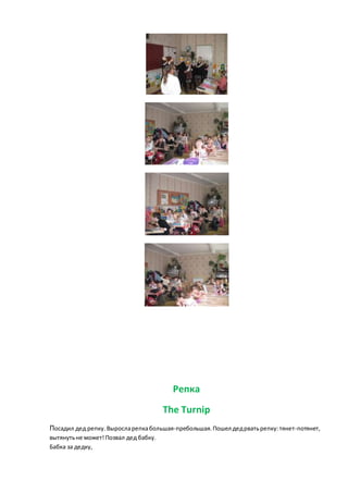 Репка
The Turnip
Посадил дед репку. Выросларепкабольшая-пребольшая.Пошел дедрватьрепку:тянет-потянет,
вытянутьне может!Позвал дед бабку.
Бабка за дедку,
 