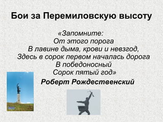 Бои за Перемиловскую высоту
«Запомните:
От этого порога
В лавине дыма, крови и невзгод,
Здесь в сорок первом началась дорога
В победоносный
Сорок пятый год»
Роберт Рождественский
 