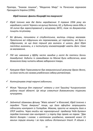 10
Юрій Іллєнко: факти біографії та творчості
 Юрій Іллєнко мав дві дати народження: 9 травня 1936 року він
народивсяу місті ЧеркасинавулиціКалініна,62, у будинку свого діда, а
18 липня був зареєстрований у місцевому ЗАГСі, тож по документах
пишуть по-різному.
 Всі фільми, починаючи зі студентських, митець спершу малював.
Практично всі підручники він перемалював, усі портрети, які були в
підручниках, за що його перший раз вигнали зі школи. Далі Юрія
постійно виганяли,аз Інституту кінематографіїнавітьдвічі. Самеза
малювання.
 Під час навчання у ВДІКу часто заходив у гості до поетеси Белли
Ахмадуліної. Ходити із самвидавом по Москві було небезпечно, вона
дозволяла йому читати вдома заборонені твори.
 КумиромЮріяГерасимовича був американський режисер Орсон Веллс,
на його честь він назвав улюбленого собаку-ротвейлера.
 Колекціонував старі наручні годинники.
 Фільм "Криниця для спраглих" знімали у селі Трушівці Чигиринського
району нашої області. Це місце славиться дивовижними піщаними
кучугурами.
 Зайнятий зйомками фільму “Жівіо заінат” в Югославії, Юрій Іллєнко з
передачі “Голос Америки” почув, що його офіційно запрошують
підписати контракт із Голівудом. Мовляв, просто не можуть його в
СРСР знайти. Через якийсь час чорногорський продюсер Чедо Булевич
передав Іллєнкові сам контракт і у порту Бар провів на пором: “Дав
двісті доларів і сказав: з капітаном узгоджено, замовляй кожні 15
хвилин порцію віньяку і за три години дістанешся Італії. Я зійшов з
порому, бо знав, що коли рушу в Голівуд, моїх двох братів у Києві —
Вадима і Михайла… рушать туди, куди й Стуса”.
 Малював олійними фарбами, здебільшого портрети дружини
Людмили. У Києві (1968) і Відні (1992) пройшли виставки його
живописних робіт.
 