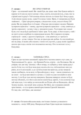 3 – козак : ЯК СІРКО УМИРАВ
Сірко – це кошовий такий. Він такий був, що дещо знав. Оце бувало вийде із
куреня та й гука на свого хлопця: «Ану, хлопче, возьмипістоль, стань там та
стріляй мені в руку!» Той хлопець візьме пістоль та тільки бух! йому в руку.
А він візьме в руку кулю, здаве її та назад і кине. Врни, ті запорожці, всі були
знайовиті… Сірко три разиумирав у сімдесятих годах, а всього йому210
років. Він як умира було то й каже: «Оцевам три позиркиз водою. Першим
пузирком сприснете – оживу; другим пузирком сприснете – стану дивиться, а
третім сприснете – устану і піду у тридцятигодах». Тодітрави такі сильні
були; ото і вода була зробленаіз таких трав. Та як умре, то його клали у гній і
на треті сутки одгрібали та сприскували водою. Якіз першого пузирка
сприснули – ожив, з другого сприснули – став дивиться, а з третього
сприснули – устав і пішов. Ото так до трьохраз він робив. А в послідній раз
він як умер, то велів себе спалить і попіл геть пустить, а руку велів одрубать і
носить три годи, а потім того положити в могилу. Ото та могила і єсть у
Капулівці.
4 – козак : ЗАПОВІДЬ СІРКА
Сірко на три частини захований: перша його частина лежить отут саме, де
ЧортомлицькаСіч, друга – під Кривим Рогом, атретя – під Полтавою. Він як
умирав, так дав таку заповідь: «Якя помру, то одберіть у мене праву руку і
носіть її сім год; хто буде мою руку носить сім год, той владітеме нею усе
рівно, як я й сам владію; а де случиться вам яка пригода, де вас нещасна
хвиля спобіжить, чи на воді, то бросайтеруку у воду – хвиля утишиться, чи
на землі – не буде вам ніякого случаю; а з семи год уже поховайте в мою
могилу. І хто буде тую могилу шанувати, братиме навкруги землю та буде
могилу обсипать, то я його сам своєюсилою буду дарить. А на сьомомугоду
хай мене жде, і хто вийде до могилиабо на Різдво, або на Великдень, або на
Зелену неділю, так нехай мене дожида. Не бійся, що я неправославний
християнин, - я єсть православнийхристиянинСірентій Іванович.
От таку він, той Сірко, дав заповідь!
5 – козак : Остання військова акція, пов’язаназ іменем уславленого
кошового, - похід 1680 року. Напередодні Іван Сірко надіслав спеціальне
 