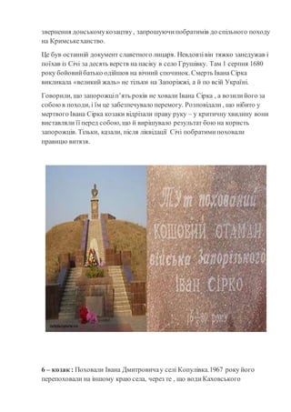 звернення донськомукозацтву, запрошуючипобратимів до спільного походу
на Кримськеханство.
Це був останній документ славетного лицаря. Невдовзівін тяжко занедужав і
поїхав із Січі за десять верств на пасіку в село Грушівку. Там 1 серпня 1680
року бойовийбатько одійшов на вічний спочинок. Смерть Івана Сірка
викликала «великий жаль» не тільки на Запоріжжі, а й по всій Україні.
Говорили, що запорожціп’ять років не ховали Івана Сірка , а возилийого за
собоюв походи, і їм це забезпечувало перемогу. Розповідали, що нібито у
мертвого Івана Сірка козаки відрізали праву руку – у критичну хвилину вони
виставляли її перед собою, що й вирішувало результат бою на користь
запорожців. Тільки, казали, після ліквідації Січі побратимипоховали
правицю витязя.
6 – козак : Поховали Івана Дмитровичау селі Копулівка.1967 року його
перепоховали на іншому краю села, через те , що водиКаховського
 