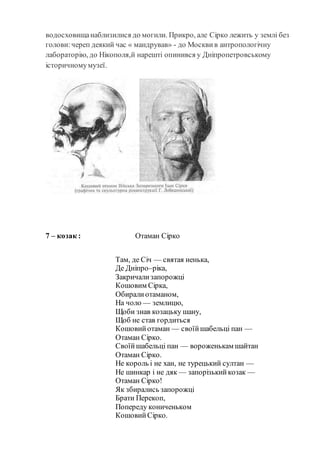 водосховищанаблизилися до могили. Прикро, але Сірко лежить у землі без
голови:череп деякий час « мандрував» - до Москвив антропологічну
лабораторію, до Нікополя,й нарешті опинився у Дніпропетровському
історичномумузеї.
7 – козак : Отаман Сірко
Там, де Січ — святая ненька,
Де Дніпро–ріка,
Закричализапорожці
Кошовим Сірка,
Обиралиотаманом,
На чоло — землицю,
Щоби знав козацьку шану,
Щоб не став гордиться
Кошовийотаман — своїйшабельці пан —
Отаман Сірко.
Своїйшабельці пан — вороженькам шайтан
Отаман Сірко.
Не король і не хан, не турецький султан —
Не шинкар і не дяк — запорізькийкозак —
Отаман Сірко!
Як збирались запорожці
Брати Перекоп,
Попереду кониченьком
КошовийСірко.
 