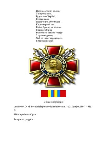 Вилітав орлом з долини
У широке поле.
Буде слава Україні,
Її дітям воля.
Як нагонить бусурманів
Кровожернийкат,
Гайда, братці, на могилу
Славного Сірка,
Відкопайте шаблю гостру
З правоюрукою,
Хай не знають вражі гості
Сім років покою.
Список літератури:
Апанович О. М. Розповідіпро запорозькихкозаків. – К.: Дніпро, 1991. – 335
с.
Пісні про Івана Сірка.
Інтернет - ресурси.
 