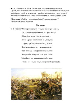 Мета : Ознайомити дітей зі славетним кошовим отаманом Іваном
Сірком,його життєвим шляхом,легендами та піснями про нього;виховувати
національну гордість за те,що ми – українці ;розвиватипочуття гідності і
незалежності;виховувати шанобливе ставлення до історії рідного краю.
Обладунки :Слайди з портретамиІвана Сірка та козаками; 7
хлопців,одягнених козаками.
Хід заходу:
1 –й козак : Ой як крикне старий орел, що під хмари в’ється,
Гей , загуло Запорожжя та й до Сірка тнеться.
Ой не вітер в полі грає, не орел літає –
Ото ж Сірко з товариством на Січі гуляє.
Старий Сірко перед стягом раду оглядає,
Козаченьків привітає, стиха промовляє:
«Гей, молодці – запорожці,татарва лякає!
Не дрімайте , товариші, бо в руки злапає,
Збирайтеся докупонькита сідлайте коні,
Тії коні воронії, що ждуть на припоні!» ( слайд 1 )
 