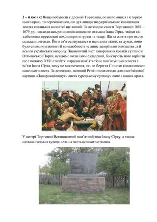 2 – й козак:Якщо побуваєш у древній Торговиці, познайомишся з історією
цього краю, то переконаєшся, що дух лицарства українського козацтвана
землях козацьких волостейще живий. За легендою саме в Торговиціз 1654 –
1679 рр., знаходилась резиденція кошового отамана Івана Сірка, звідки він
здійснював переможні походипротитурків та татар. Ще за життя про нього
складали легенди. Його ім’я оспівувалося в народнихпіснях та думах, воно
було символом звитягий волелюбності не лише запорізького козацтва, а й
всього українськогонароду. Знаменитийлист запорозькихкозаків султанові
Отаманської Порти, невідомо коли і ким складений, бо існують його варіанти
ще с початку ХVII століття, народна пам’ять тісно пов’язуєцього листа з
ім’ям Івана Сірка, тому не виключення, що на берегах Синюхи козаки писали
саме цього листа. За легендою , великий Рєпін писав етюди для своєї відомої
картини «Запорожціпишуть листа турецькому султану» саме в наших краях.
У центрі ТорговиціВстановлений пам’ятний знак Івану Сірку, а також
названа головнавулиця села на честь великого отамана.
 