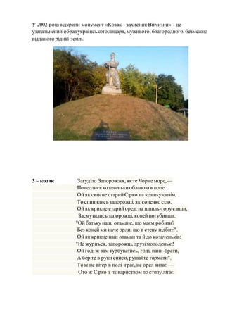 У 2002 роцівідкрили монумент «Козак – захисник Вітчизни» - це
узагальнений образ українського лицаря, мужнього, благородного, безмежно
відданого рідній землі.
3 – козак : Загуділо Запорожжя, якте Чорне море,—
Понеслися козаченькиоблавоюв поле.
Ой як свисне старийСірко на конику сивім,
То спинились запорожці, як сонечко сіло.
Ой як крикне старийорел, на шпиль-гору сівши,
Засмутились запорожці, коней погубивши.
"Ой батьку наш, отамане, що маєм робити?
Без коней ми наче орли, що в степу підбиті".
Ой як крикне наш отаман та й до козаченьків:
"Не журіться, запорожці, друзімолоденькі!
Ой годіж вам турбуватись, годі, пани-брати,
А беріте в руки списи, рушайте гармати".
То ж не вітер в полі грає, не орел витає —
Ото ж Сірко з товариством по степу літає.
 
