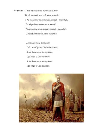 7 – козак : Та ой крикнувже та козак Сірко
Та ой на своїх же, гей, козаченьків:
« Та сідлайтеж ви коней, хлопці – молодці ,
Та збирайтеся до хана в гості!
Та сідлайте ж ви коней, хлопці – молодці ,
Та збирайтеся до хана в гості!»
Та туман поле покриває,
Гей , та Сірко з Січі виїжджає,
А ми думали , а ми думали,
Що орел із Січі вилітає.
А ми думали , а ми думали,
Що орел із Січі вилітає.
 