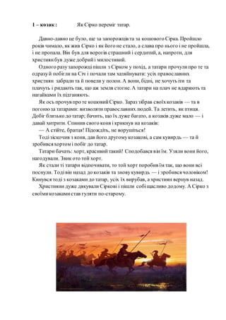 1 – козак : Як Сірко переміг татар.
Давно-давно це було, ще за запорожців та за кошового Сірка. Пройшло
років чимало, як жив Сірко і як його не стало, а слава про нього і не пройшла,
і не пропала. Він був для ворогів страшний і сердитий, а, напроти, для
християнбув дуже добрийі милостивий.
Одного разузапорожціпішли з Сірком у похід, а татари прочулипро те та
одразуй побігли на Січ і почали там хазяйнувати: усіх православних
християн забрали та й повели у полон. А вони, бідні, не хочуть іти та
плачуть і ридають так, що аж земля стогне. А татари на плач не вдаряють та
нагайками їх підганяють.
Як ось прочув про те кошовийСірко. Зараз зібрав своїхкозаків — та в
погонюза татарами: визволяти православнихлюдей. Та летить, як птиця.
Добіг близько до татар; бачить, що їх дуже багато, а козаків дуже мало — і
давай хитрити. Спинив свого коня і крикнув на козаків:
— А стійте, братця! Підождіть, не ворушіться!
Тодізіскочив з коня, дав його другомукозакові, а сам кувирдь — та й
зробивсяхортом і побіг до татар.
Татари бачать: хорт, красивийтакий! Сподобався він їм. Узяли вони його,
нагодували. Звик ото той хорт.
Як стали ті татари відпочивати, то той хорт поробив їм так, що вони всі
поснули. Тодівін назад до козаків та зновукувирдь — і зробивсячоловіком!
Кинувся тоді з козаками до татар, усіх їх вирубав, а християн вернув назад.
Християни дуже дякували Сіркові і пішли собіщасливо додому. А Сірко з
своїмикозакамистав гуляти по-старому.
 