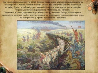 Два с половиною десятиріччя Сірко боронив рідну землю від ханських орд і ніколи не
знав поразки. ( Явище у світовій історії унікальне). Він провів близько ста походів
козаків у Крим і ногайські улуси, давав відсіч ордам, що вдиралися на територію
України, намагався перешкодити грабіжницьким нападам.
Запорожці під його орудою вели розвідку в степу та пониззі Дніпра, влаштовували
засідки біля переправ та обіч шляхів, чатували на « морських» розливах, громили орди,
які поверталися у Крим з полоненими і здобиччю
 