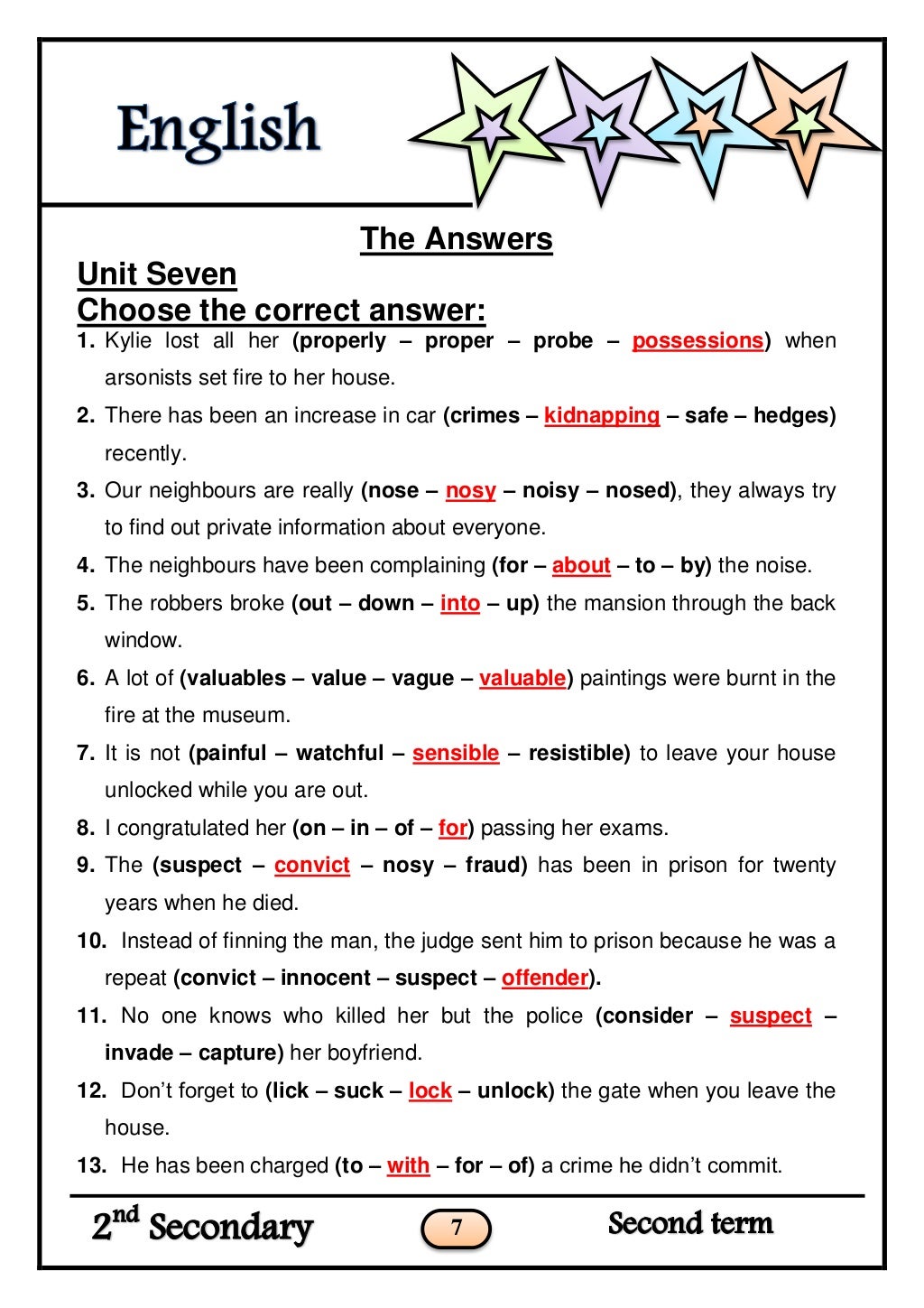 7
The Answers
Unit Seven
Choose the correct answer:
1. Kylie lost all her (properly – proper – probe – possessions) when
a...