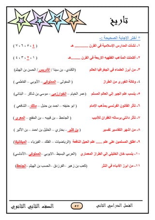 57
*: ‫اٌٖؾ١ؾخ‬ ‫اإلعبثخ‬ ‫أفزو‬-
1-‫٘ـ‬ ............. ْ‫اٌمو‬ ٟ‫ف‬ ‫اإلٍالِ١خ‬ ً‫اٌّلاه‬ ‫ْٔأد‬(4،5،6،7)
2-ٌّ‫ا‬ ‫أوزٍّذ‬‫ن‬‫.........٘ـ‬ ْ‫اٌمو‬ ٟ‫ف‬ ‫االهثقخ‬ ٗ١ٙ‫اٌفم‬ ‫ا٘ت‬(1،2،3،4)
3-ٌُ‫اٌقب‬ ‫اٌغغواف١ب‬ ٟ‫ف‬ ‫اٌقٍّبء‬ ‫أثوى‬ ُِٓ‫(جپٻنى‬–/ ‫ْْنح‬ ‫ذڅ‬ٌ٠‫األكه‬)‫جپيْػځ‬ ‫ذڅ‬ ‫جپكٓڅ‬ /
4-ٜ‫اٌغٛه‬ ‫ٚوبٌخ‬‫اٌغواى‬ َِٓ‫جپڃٯٌپ‬ (–ٟ‫اٌٍّّٛو‬–ِ‫جألٌّذ‬–) ِ‫جپٳح٢ڃ‬
5-ٌٍَُّ‫ا‬ ٌُ‫اٌقب‬ ٌٟ‫ئ‬ ‫اٌغجو‬ ٍُ‫ف‬ ‫٠َٕت‬(‫جپهْحڀ‬ ٍ‫٪ڃ‬–ِٟ‫اٌقٛاهى‬–ٍ‫ٖحٺ‬ ‫ذڅ‬ ٌِْ‫ڂ‬–ِ‫جپرطحچ‬)
6-َ‫اإلِب‬ ‫ثّن٘ت‬ َٟٔ‫اٌفو‬ ْٛٔ‫اٌمب‬ ‫رأصو‬‫قنْٳو‬ ٌ‫جذ‬ (–‫قنرٽ‬ ‫ذڅ‬ ‫جقڃى‬–‫ِبٌه‬–) ِ٫‫جپٗحٲ‬
7-‫رأصو‬‫ٌألك٠ت‬ ْ‫اٌغفوا‬ ٌٗ‫ثوٍب‬ ٟ‫كأز‬٥‫جپؿحق‬ (–‫ٶرْرو‬ ‫ذڅ‬–٩‫جپڃٷٳ‬ ‫ذڅ‬–ٞ‫اٌّقو‬)
8-‫رفَ١و‬ ‫اٌزفبٍ١و‬ ‫اّٙو‬ ِٓ(‫وض١و‬ ٓ‫ث‬–ٌُ‫ذهح‬–‫جقڃى‬ ‫ذڅ‬ ‫جپهٿْٽ‬–) ٍْ‫جألغ‬ ‫ذڅ‬
9-‫إٌبفقخ‬ ً١‫اٌؾ‬ ٍُ‫ف‬ ...... ٍُ‫ف‬ ٍٝ‫ف‬ ٓ١ٌٍَّّ‫ا‬ ‫اعٍك‬‫(جپٍّحْٞحش‬–‫جپٳٿٹ‬–‫جپٳُّْحء‬–‫اٌّ١ىبٔ١ىب‬)
11-ٞ‫اٌّقّبه‬ ‫اٌغواى‬ ٌٟ‫ئ‬ ٍٟ١ٍ‫اٌق‬ ْ‫فب‬ ‫٠َٕت‬١ْٓ‫جپر‬ ِ‫(جپ٫ٍذ‬–ِ‫جالٌّذ‬–ٟ‫اٌٍّّٛو‬–)ِٓ‫جألچىپ‬
11-‫إٌض‬ ٟ‫ف‬ ‫األكثبء‬ ‫اثوى‬ ِٓ‫و‬ٍْ‫َى‬ ‫ذڅ‬ ‫(ٺ٫د‬–‫ج‬ٍ‫پٳ‬‫َوٴ‬–‫جپيْػځ‬ ‫ذڅ‬ ‫جپكٓد‬–‫اٌغبؽؼ‬)
 