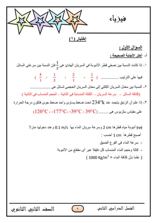 1
( ‫إختثار‬1)
: ‫األول‬ ‫انسؤال‬
‫أ‬-: ‫انصحيحة‬ ‫األجاتة‬ ‫أختر‬
1-ْٗ ‫انٓادا‬ ٌ‫انسشيا‬ ٗ‫ف‬ ‫األَثٕتح‬ ‫لطش‬ ٗ‫َصف‬ ٍ‫تي‬ ‫انُسثح‬ ‫كاَد‬ ‫إرا‬‫انسائم‬ ٗ‫سشػر‬ ٍ‫تي‬ ‫انُسثح‬ ٌ‫فئ‬
................. ‫انرشذية‬ ٗ‫ػه‬ ‫فيٓا‬(،،،)
2-................... ْٗ ‫نسائم‬ ًٗ‫انحد‬ ٌ‫انسشيا‬ ‫يؼذل‬ ٗ‫إن‬ ٗ‫انكره‬ ٌ‫انسشيا‬ ‫يؼذل‬ ٍ‫تي‬ ‫انُسثح‬
‫انسائم‬ ‫(كثافح‬-ٌ‫انسشيا‬ ‫سشػح‬-‫انثاَيح‬ ٗ‫ف‬ ‫انًُساتح‬ ‫انكرهح‬–) ‫انثاَيح‬ ٗ‫ف‬ ‫انًُساب‬ ‫انحدى‬
3-‫ػُذ‬ ‫يردًذ‬ ‫انضئثك‬ ٌ‫أ‬ ‫ػهى‬ ‫إرا‬234°k‫ٔاح‬ ٖٔ‫يسا‬ ‫ظغط‬ ‫ذحد‬‫انحشاسج‬ ‫دسخح‬ ٌٕ‫فرك‬ ٖٕ‫خ‬ ‫ظغط‬ ‫ذ‬
......... ْٗ ‫سهضيٕط‬ ‫يمياط‬ ٗ‫ػه‬(39°C،-39°C،-177°C،120°C)
)‫(ب‬‫قطسها‬ ‫مياي‬ ‫أوثىتح‬2 cm‫تها‬ ‫انماء‬ ‫سسيان‬ ‫وسسعح‬0.1 m/s‫مىزال‬ ‫دخىنها‬ ‫وعىد‬
‫قطسها‬ ‫أصثح‬1 cm: ‫احسة‬
-‫انضيق‬ ‫انفسع‬ ً‫ف‬ ‫انماء‬ ‫سسعح‬
-‫األوثىتح‬ ‫مه‬ ‫مقطع‬ ‫أي‬ ‫عثس‬ ‫دقيقح‬ ‫كم‬ ‫انمىساب‬ ‫انماء‬ ‫وحجم‬ ‫كتهح‬
= ‫انماء‬ ‫كثافح‬ ‫تأن‬ ‫عهما‬ (1000 Kg/m3
)
 