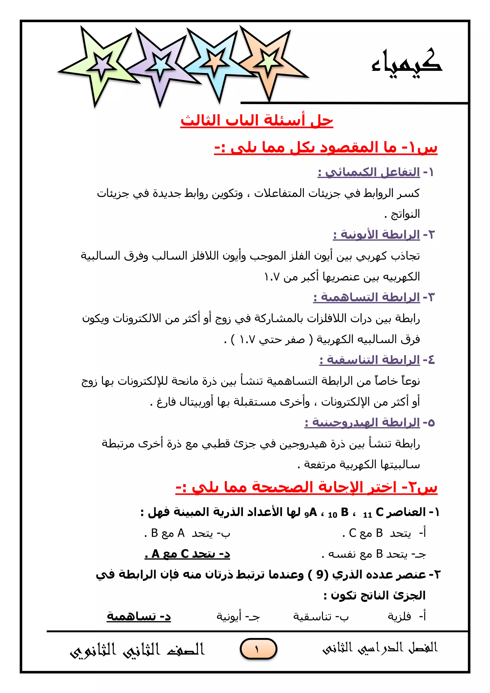 1
‫اٌثبٌث‬ ‫اٌجبة‬ ‫أعئٍخ‬ ً‫ح‬
‫ط‬1-: ٍٝ٠ ‫ِّب‬ ً‫ثى‬ ‫اٌّمظٛد‬ ‫ِب‬-
1-: ٟ‫اٌى١ّ١بئ‬ ً‫اٌزفبػ‬
‫عض٠ئبد‬ ٟ‫ف‬ ‫عذ٠ذح‬ ‫سٚاثػ‬ ٓ٠ٛ‫ٚرى‬ ، ‫اٌّزفبعالد‬ ‫عض٠ئبد‬ ٟ‫ف‬ ‫اٌشٚاثػ‬ ‫وغش‬
. ‫إٌٛارظ‬
2-: ‫األ٠ٛٔ١خ‬ ‫اٌشاثغخ‬
‫اٌغبٌج١خ‬ ‫ٚفشق‬ ‫اٌغبٌت‬ ‫اٌالفٍض‬ ْٛ٠‫ٚأ‬ ‫اٌّٛعت‬ ‫اٌفٍض‬ ْٛ٠‫أ‬ ٓ١‫ث‬ ٟ‫وٙشث‬ ‫رغبرة‬
ِٓ ‫أوجش‬ ‫عٕصش٠ٙب‬ ٓ١‫ث‬ ٗ١‫اٌىٙشث‬7.1
3-: ‫اٌزغبّ٘١خ‬ ‫اٌشاثغخ‬
ْٛ‫ٚ٠ى‬ ‫االٌىزشٚٔبد‬ ِٓ ‫أوضش‬ ٚ‫أ‬ ‫صٚط‬ ٟ‫ف‬ ‫ثبٌّشبسوخ‬ ‫اٌالفٍضاد‬ ‫دساد‬ ٓ١‫ث‬ ‫ساثؽخ‬
ٟ‫ؽز‬ ‫صفش‬ ( ‫اٌىٙشث١خ‬ ٗ١‫اٌغبٌج‬ ‫فشق‬7.1. )
4-: ‫اٌزٕبعم١خ‬ ‫اٌشاثغخ‬
ٛٔ‫صٚط‬ ‫ثٙب‬ ‫ٌإلٌىزشٚٔبد‬ ‫ِبٔؾخ‬ ‫رسح‬ ٓ١‫ث‬ ‫رٕشأ‬ ‫اٌزغبّ٘١خ‬ ‫اٌشاثؽخ‬ ِٓ ً‫ب‬‫خبص‬ ً‫ب‬‫ع‬
. ‫فبسغ‬ ‫أٚسث١زبي‬ ‫ثٙب‬ ‫ِغزمجٍخ‬ ٜ‫ٚأخش‬ ، ‫اإلٌىزشٚٔبد‬ ِٓ ‫أوضش‬ ٚ‫أ‬
5-: ‫اٌٙ١ذسٚخ١ٕ١خ‬ ‫اٌشاثغخ‬
‫ِشرجؽخ‬ ٜ‫أخش‬ ‫رسح‬ ‫ِع‬ ٟ‫لؽج‬ ‫عضا‬ ٟ‫ف‬ ٓ١‫٘١ذسٚع‬ ‫رسح‬ ٓ١‫ث‬ ‫رٕشأ‬ ‫ساثؽخ‬
. ‫ِشرفعخ‬ ‫اٌىٙشث١خ‬ ‫عبٌج١زٙب‬
‫ط‬2-: ٍٟ٠ ‫ِّب‬ ‫اٌظح١حخ‬ ‫اإلخبثخ‬ ‫اخزش‬-
1-‫اٌؼٕبطش‬C11،B10،9A: ًٙ‫ف‬ ‫اٌّج١ٕخ‬ ‫اٌزس٠خ‬ ‫األػذاد‬ ‫ٌٙب‬
‫أ‬-‫٠زؾذ‬B‫ِع‬C.‫ة‬-‫٠زؾذ‬A‫ِع‬B.
‫عـ‬-‫٠زؾذ‬B. ٗ‫ٔفغ‬ ‫ِع‬‫د‬-‫٠زحذ‬C‫ِغ‬A.
2-( ٞ‫اٌزس‬ ٖ‫ػذد‬ ‫ػٕظش‬9ٟ‫ف‬ ‫اٌشاثغخ‬ ْ‫فئ‬ ِٕٗ ْ‫رسرب‬ ‫رشرجظ‬ ‫ٚػٕذِب‬ )
‫اٌدضا‬: ْٛ‫رى‬ ‫إٌبرح‬
‫أ‬-‫فٍض٠خ‬‫ة‬-‫رٕبعم١خ‬‫عـ‬-‫أ٠ٛٔ١خ‬‫د‬-‫رغبّ٘١خ‬
 