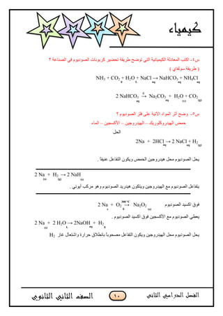 11
‫ض‬4-‫؟‬ ‫اىصىبعخ‬ ً‫ف‬ ً‫اىصىدٌى‬ ‫مسثىوبد‬ ‫تحعٍس‬ ‫طسٌقخ‬ ‫تىظح‬ ً‫اىت‬ ‫اىنٍمٍبئٍخ‬ ‫اىمعبدىخ‬ ‫امتت‬
) ‫سىىفبي‬ ‫طسٌقخ‬ (
NH3 + CO2 + H2O + NaCl → NaHCO3 + NH4Cl
2 NaHCO3 → Na2CO3 + H2O + CO2
‫ض‬5-‫؟‬ ً‫اىصىدٌى‬ ‫فيص‬ ‫عيى‬ ‫اَتٍخ‬ ‫اىمىاد‬ ‫أثس‬ ‫وظح‬
‫اىهٍدزوميىزٌل‬ ‫حمط‬–‫اىهٍدزوجٍه‬–‫األمسجٍه‬–‫اىمبء‬
‫اىحو‬
2Na + 2HCl → 2 NaCl + H2
. ً‫ب‬‫عىٍف‬ ‫اىتفبعو‬ ‫وٌنىن‬ ‫اىحمط‬ ‫هٍدزوجٍه‬ ‫محو‬ ً‫اىصىدٌى‬ ‫ٌحو‬
2 Na + H2 → 2 NaH
. ً‫أٌىو‬ ‫مسمت‬ ‫وهى‬ ً‫اىصىدٌى‬ ‫هٍدزٌد‬ ‫وٌتنىن‬ ‫اىهٍدزوجٍه‬ ‫مع‬ ً‫اىصىدٌى‬ ‫ٌتفبعو‬
ً‫اىصىدٌى‬ ‫امسٍد‬ ‫فىق‬2 Na + O2 → Na2O2
ً‫ٌعط‬. ً‫اىصىدٌى‬ ‫امسٍد‬ ‫فىق‬ ‫األمسجٍه‬ ‫مع‬ ً‫اىصىدٌى‬
2 Na + 2 H2O → 2NaOH + H2
‫غبش‬ ‫واشتعبه‬ ‫حسازح‬ ‫ثبوطالق‬ ً‫ب‬‫مصحىث‬ ‫اىتفبعو‬ ‫وٌنىن‬ ‫اىهٍدزوجٍه‬ ‫محو‬ ً‫اىصىدٌى‬ ‫ٌحو‬H2
∆
g L aq aq aq
aq aq (v) (g)
(s)
aq aq (g)
(g) (s)
gs
300 °C
(s)
gaqL(s)
 