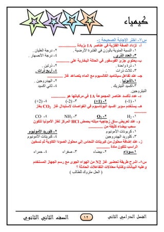 12
‫ط‬7-: ‫انصحُحح‬ ‫اإلجاتح‬ ‫اختش‬-
‫أ‬-‫عُاصش‬ ٍ‫ف‬ ‫انفهضَح‬ ‫انصفح‬ ‫تضداد‬1A................ ‫تضَادج‬
1-‫اىمئى‬ ‫اىىسجخ‬ً‫ف‬ ‫ثبىىشن‬ ‫ٌخ‬. ‫األزظٍخ‬ ‫اىقشسح‬2-. ‫اىغيٍبن‬ ‫دزجخ‬
3-. ٌ‫انزس‬ ‫انعذد‬4-. ‫األوصهبز‬ ‫دزجخ‬
‫ب‬-............ ً‫عه‬ ‫انثخاسَح‬ ‫انحانح‬ ٍ‫ف‬ ‫انفىسفىس‬ ‫جضئ‬ ٌ‫َحتى‬
1-. ‫واحدح‬ ‫ذزح‬2-. ‫ذزتٍه‬
3-‫ذزاد‬ ‫ثالث‬.4-. ‫رساخ‬ ‫أستع‬
‫جـ‬-.............. ‫غاص‬ ‫َتصاعذ‬ ‫انًاء‬ ‫يع‬ ‫انكانسُىو‬ ‫سُاَايُذ‬ ‫تفاعم‬ ‫عُذ‬
1-‫األيىَُا‬.2-. ‫اىهٍدزوجٍه‬
3-. ‫اىىٍتسٌل‬ ‫امسٍد‬4-‫امسٍد‬ ً‫ثبو‬
.‫اىىٍتسوجٍه‬
‫د‬-‫انًجًىعح‬ ‫عُاصش‬ ‫تأكسذ‬ ‫عذد‬1A............. ‫هى‬ ‫يشكثاتها‬ ٍ‫ف‬
1-(1-)2-(+1)3-(2-)4-(+2)
‫هـ‬-‫غاص‬ ‫الستثذال‬ ‫انغىاصاخ‬ ٍ‫ف‬ ‫انثىتاسُىو‬ ‫اكسُذ‬ ‫سىتش‬ ‫َستخذو‬CO2‫تغاص‬
...........
1-2H2-2O3-3NH4-CO
‫و‬-‫تحًض‬ ‫يثههه‬ ‫صجاجُه‬ ‫ساق‬ ‫تعشَض‬ ‫عُذ‬HClٌ‫تتكى‬ ‫األيىَُا‬ ‫نغاص‬ ‫انًشكض‬
‫سحة‬‫تُضاء‬............. ٍ‫ي‬ ‫كثُفح‬
1-ً‫األمىوٍى‬ ‫مسثىوبد‬2-‫األيىَُىو‬ ‫كهىسَذ‬
3-‫اىهٍدزوجٍه‬ ‫ميىزٌد‬4-ً‫األمىوٍى‬ ‫مجسٌتبد‬
‫ص‬-ٍُ‫تسخ‬ ‫ثى‬ ‫انكاوَح‬ ‫انصىدا‬ ‫يحهىل‬ ٍ‫إن‬ ‫انُحاط‬ ‫كثشَتاخ‬ ٍ‫ي‬ ‫يحهىل‬ ‫إضافح‬ ‫عُذ‬
............ ‫يادج‬ ٌ‫تتكى‬ ‫انشاسة‬
1-‫سىداء‬2-‫ثٍعبء‬3-‫صفساء‬4-‫حمساء‬
‫ط‬8-‫غاص‬ ‫تحضُش‬ ‫طشَقح‬ ‫اششح‬N2‫انًستخذو‬ ‫انجهاص‬ ‫سسى‬ ‫يع‬ ‫انجىي‬ ‫انهىاء‬ ٍ‫ي‬
‫؟‬ ‫انحادثح‬ ‫انتفاعالخ‬ ‫يعادالخ‬ ‫وكتاتح‬ ‫انثُاَاخ‬ ‫وعهُه‬
(‫اىحو‬) ‫ىيطبىت‬ ‫متسوك‬
 
