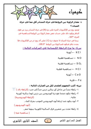 4
5-‫خضا‬ ٟ‫ف‬ ‫ِّب‬ ً‫أل‬ ‫إٌشبدس‬ ‫خضا‬ ٟ‫ف‬ ‫اٌشٚاثظ‬ ٓ١‫ث‬ ‫اٌضاٚ٠خ‬ ‫ِمذاس‬
‫؟‬ ْ‫اٌّ١ثب‬
( ‫رسح‬ ٍٝ‫ع‬ ‫اٌؾشح‬ ‫اإلٌىزشٚٔبد‬ ِٓ ‫صٚط‬ ‫ٌٛعٛد‬Nٞٛ‫ل‬ ِٓ ‫٠ض٠ذ‬ ‫إٌشبدس‬ ‫عضا‬ ٟ‫ف‬ )
ٟ‫ف‬ ‫اٌزغبّ٘١خ‬ ‫اٌشٚاثػ‬ ٓ١‫ث‬ ‫اٌضٚا٠ب‬ ‫ِمذاس‬ ‫ٔمص‬ ‫ؽغبة‬ ٍٝ‫ع‬ ‫رٌه‬ ْٛ‫ٚ٠ى‬ ‫اٌزٕبفش‬
‫اٌغضا‬107°.
( ‫رسح‬ ٞٛ‫رؾز‬ ‫ال‬ ْ‫اٌّ١ضب‬ ‫عضا‬ ٟ‫ف‬ ‫ث١ّٕب‬C‫فال‬ ‫اإلٌىزشٚٔبد‬ ِٓ ‫ؽش‬ ‫صٚط‬ ٜ‫أ‬ ٍٝ‫ع‬ )
‫اٌشٚاثػ‬ ٓ١‫ث‬ ‫اٌضٚا٠ب‬ ُ١‫ل‬ ْٛ‫ف١زى‬ ‫رٕبفش‬ ‫٠ؾذس‬109.5°.
‫ط‬4-: ‫اٌزبٌ١خ‬ ‫اٌّشوجبد‬ ٟ‫ف‬ ‫اٌى١ّ١بئ١خ‬ ‫اٌشاثغخ‬ ‫ٔٛع‬ ‫ِب‬
K C l←‫أ٠ٛٔ١خ‬
N O←‫لؽج١خ‬ ‫رغبّ٘١خ‬
S O2←‫لؽج١خ‬ ‫رغبّ٘١خ‬
H C l←‫لؽج١خ‬ ‫رغبّ٘١خ‬
C a O←‫أ٠ٛٔ١خ‬
F e←‫فٍض٠خ‬
‫ط‬5-: ‫اٌزبٌ١خ‬ ‫اٌؼجبساد‬ ِٓ ً‫ٌى‬ ٍّٟ‫اٌؼ‬ َٛٙ‫اٌّف‬ ‫أوزت‬
7-‫ث‬ ‫أٚس‬ ً‫رذاخ‬ ِٓ ‫رٕشأ‬ ‫ساثؽخ‬ٓ١ٌ‫١زب‬. ‫عٕت‬ ٌٟ‫إ‬ ُ‫ب‬‫عٕج‬ ٓ١‫رسر‬ٜ‫ثب‬ ‫(اٌشاثؽخ‬(
2-‫عبٌج١خ‬ ‫ٌّٙب‬ ٓ١‫رسر‬ ٓ١‫ث‬ ٓ١‫اٌٙ١ذسٚع‬ ‫رسح‬ ‫رمع‬ ‫عٕذِب‬ ْٛ‫رزى‬ ‫ساثؽخ‬‫وٙشث١خ‬
‫عبٌ١خ‬.)‫اٌٙ١ذسٚع١ٕ١خ‬ ‫(اٌشاثؽخ‬
3-. ‫اٌّبء‬ ‫ثغضا‬ ‫اٌّٛعت‬ ٓ١‫اٌٙ١ذسٚع‬ ْٛ٠‫أ‬ ‫اسرجبغ‬ ‫عٕذ‬ ْٛ‫٠زى‬ ْٛ٠‫أ‬
َٛ١ٔٚ‫اٌٙ١ذس‬ ْٛ٠‫(أ‬)
4-. ‫صفش‬ ‫ث١ّٕٙب‬ ‫اٌىٙشث١خ‬ ‫اٌغبٌج١خ‬ ‫فشق‬ ٓ٠‫عٕصش‬ ٓ١‫ث‬ ‫رؾذس‬ ‫ساثؽخ‬
) ‫ٔم١خ‬ ‫رغبّ٘١خ‬ (
 