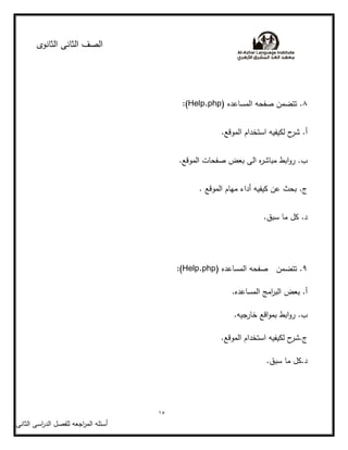‫الثانوى‬ ‫الثانى‬ ‫الصف‬
15
‫أسئمو‬‫اجعو‬‫ر‬‫الم‬‫ل‬‫اسى‬‫ر‬‫الد‬ ‫مفصل‬‫الثانى‬
8‫ا‬ ‫صفحو‬ ‫تتضمن‬ .( ‫لمساعده‬(Help.php:
.‫الموقع‬ ‫استخدام‬ ‫لكيفيو‬ ‫ح‬‫شر‬ .‫أ‬
.‫الموقع‬ ‫صفحات‬ ‫بعض‬ ‫الى‬ ‫ه‬‫ر‬‫مباش‬ ‫ابط‬‫و‬‫ر‬ .‫ب‬
. ‫الموقع‬ ‫ميام‬ ‫أداء‬ ‫كيفيو‬ ‫عن‬ ‫بحث‬ .‫ج‬
.‫سبق‬ ‫ما‬ ‫كل‬ .‫د‬
9( ‫المساعده‬ ‫صفحو‬ ‫تتضمن‬ .(Help.php:
.‫المساعده‬ ‫امج‬‫ر‬‫الب‬ ‫بعض‬ .‫أ‬
.‫خارجيو‬ ‫اقع‬‫و‬‫بم‬ ‫ابط‬‫و‬‫ر‬ .‫ب‬
.‫الموقع‬ ‫استخدام‬ ‫لكيفيو‬ ‫ح‬‫ج.شر‬
.‫سبق‬ ‫ما‬ ‫د.كل‬
 