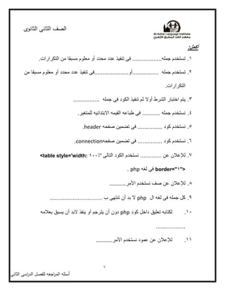‫الثانوى‬ ‫الثانى‬ ‫الصف‬
7
‫أسئمو‬‫اجعو‬‫ر‬‫الم‬‫ل‬‫اسى‬‫ر‬‫الد‬ ‫مفصل‬‫الثانى‬
:‫أكمل‬
1.‫مسبقا‬ ‫معلوم‬ ‫أو‬ ‫محدد‬ ‫عدد‬ ‫تنفيذ‬ ‫فى‬ ..................‫جمله‬ ‫تستخدم‬.‫التكرارات‬ ‫من‬
2.‫جمله‬ ‫تستخدم‬.....................‫................أو‬‫من‬ ‫مسبقا‬ ‫معلوم‬ ‫أو‬ ‫محدد‬ ‫عدد‬ ‫تنفيذ‬ ‫فى‬
.‫التكرارات‬
3................. ‫جمله‬ ‫فى‬ ‫الكود‬ ‫تنفيذ‬ ‫ثم‬ ‫أوال‬ ‫الشرط‬ ‫اختبار‬ ‫يتم‬
4..‫للمتغير‬ ‫االبتدائيه‬ ‫القيمه‬ ‫طباعه‬ ‫فى‬ ........... ‫جمله‬ ‫نستخدم‬
5........ ‫كود‬ ‫نستخدم‬‫صفحه‬ ‫تضمين‬ ‫فى‬ ........header.
6.‫صفحه‬ ‫تضمين‬ ‫فى‬ ............... ‫كود‬ ‫نستخدم‬connection.
7.‫التالى‬ ‫الكود‬ ‫نستخدم‬ ............. ‫عن‬ ‫لإلعالن‬<table style='width: %001'
border="%">‫لغه‬ ‫فى‬php.
8.‫األمر‬ ‫نستخدم‬ ‫صف‬ ‫عن‬ ‫لإلعالن‬…………
9.‫ال‬ ‫لغه‬ ‫فى‬ ‫جمله‬ ‫كل‬php................................ ‫ب‬ ‫تنتهى‬ ‫أن‬ ‫بد‬ ‫ال‬
11.‫كود‬ ‫داخل‬ ‫تعليق‬ ‫لكتابه‬php‫بعالمه‬ ‫يسبق‬ ‫أن‬ ‫البد‬ ‫ينفذ‬ ‫أو‬ ‫يترجم‬ ‫أن‬ ‫دون‬
..................
11.‫األمر‬ ‫نستخدم‬ ‫عمود‬ ‫عن‬ ‫لإلعالن‬…………
 