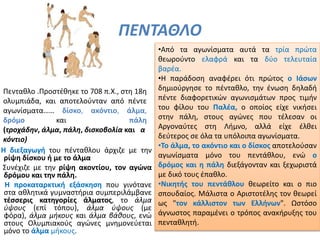 ΠΕΝΤΑΘΛΟ
Η διεξαγωγή του πένταθλου άρχιζε με την
ρίψη δίσκου ή με το άλμα
Συνέχιζε με την ρίψη ακοντίου, τον αγώνα
δρόμου και την πάλη.
Η προκαταρκτική εξάσκηση που γινότανε
στα αθλητικά γυμναστήρια συμπεριλάμβανε
τέσσερις κατηγορίες άλματος, το άλμα
ύψους (επί τόπου), άλμα ύψους (με
φόρα), άλμα μήκους και άλμα βάθους, ενώ
στους Ολυμπιακούς αγώνες μνημονεύεται
μόνο το άλμα μήκους.
•Από τα αγωνίσματα αυτά τα τρία πρώτα
θεωρούντο ελαφρά και τα δύο τελευταία
βαρέα.
•Η παράδοση αναφέρει ότι πρώτος ο Ιάσων
δημιούργησε το πένταθλο, την ένωση δηλαδή
πέντε διαφορετικών αγωνισμάτων προς τιμήν
του φίλου του Παλέα, ο οποίος είχε νικήσει
στην πάλη, στους αγώνες που τέλεσαν οι
Αργοναύτες στη Λήμνο, αλλά είχε έλθει
δεύτερος σε όλα τα υπόλοιπα αγωνίσματα.
•Το άλμα, το ακόντιο και ο δίσκος αποτελούσαν
αγωνίσματα μόνο του πεντάθλου, ενώ ο
δρόμος και η πάλη διεξάγονταν και ξεχωριστά
με δικό τους έπαθλο.
•Νικητής του πεντάθλου θεωρείτο και ο πιο
σπουδαίος. Μάλιστα ο Αριστοτέλης τον θεωρεί
ως "τον κάλλιστον των Ελλήνων". Ωστόσο
άγνωστος παραμένει ο τρόπος ανακήρυξης του
πενταθλητή.
Πενταθλο .Προστέθηκε το 708 π.Χ., στη 18η
ολυμπιάδα, και αποτελούνταν από πέντε
αγωνίσματα…… δίσκο, ακόντιο, άλμα,
δρόμο και πάλη
(τροχάδην, άλμα, πάλη, δισκοβολία και α
κόντιο)
 