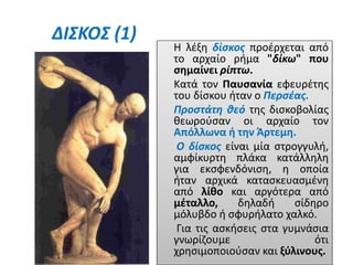 ΔΙΣΚΟΣ (1)
Η λέξη δίσκος προέρχεται από
το αρχαίο ρήμα "δίκω" που
σημαίνει ρίπτω.
Κατά τον Παυσανία εφευρέτης
του δίσκου ήταν ο Περσέας.
Προστάτη θεό της δισκοβολίας
θεωρούσαν οι αρχαίο τον
Απόλλωνα ή την Άρτεμη.
Ο δίσκος είναι μία στρογγυλή,
αμφίκυρτη πλάκα κατάλληλη
για εκσφενδόνιση, η οποία
ήταν αρχικά κατασκευασμένη
από λίθο και αργότερα από
μέταλλο, δηλαδή σίδηρο
μόλυβδο ή σφυρήλατο χαλκό.
Για τις ασκήσεις στα γυμνάσια
γνωρίζουμε ότι
χρησιμοποιούσαν και ξύλινους.
 