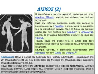 ΔΙΣΚΟΣ (2)
Η δισκοβολία ήταν ένα αγαπητό αγώνισμα για τους
Αρχαίους Έλληνες, γεγονός που φαίνεται και από την
τέχνη τους.
Κατά την ελληνική παράδοση αυτός που εφηύρε τη
δισκοβολία ήταν ο Περσέας, ο οποίος κατά τη συμμετοχή
του σε επιτάφιους αγώνες, έριξε το δίσκο και σκότωσε
άθελά του, τον παππού του Ακρίσιο.[1] Ο Απόλλωνας,
επίσης, σε αγώνισμα δισκοβολίας σκοτώνει το φίλο του
Υάκινθο.
Γενικά, λόγω της φύσης του, ο δίσκος από τους
προϊστορικούς χρόνους συνδέεται με πολλά θανατηφόρα
ατυχήματα.
Επίσημα, ωστόσο, η δισκοβολία περιγράφεται στην
Οδύσσεια και στην Ιλιάδα του Ομήρου.[2]
Αφιερώματα (όπως ο δίσκος του Κορίνθιου του Ποπλίου Ασκληπιάδη – ολυμπιονίκη στη
25η Ολυμπιάδα το 241 μΧ) που φυλάσσεται στο Μουσείο της Ολυμπίας, φέρει εγχάρακτη
επιγραφή αφιερωμένη στο Δία.
Πάνω στους δίσκους εκτός από επιγραφές χάραζαν και διάφορες παραστάσεις. Συνήθως
απεικόνιζαν αθλητές. Άλλες φορές πάλι έγραφαν ωδές ή διάφορες συνθήκες, όπως η
συνθήκη της ιερής εκεχειρίας στην Ολυμπία.
 