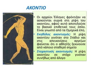 ΑΚΟΝΤΙΟ
• Οι αρχαίοι Έλληνες φρόντιζαν να
ασκούνται συχνά στη ρίψη του
ακοντίου, αφού αυτό αποτελούσε
το βασικό επιθετικό τους όπλο.
Είναι γνωστό από τα Ομηρικά έπη.
• Εκηβόλος ακοντισμός: Η ρίψη
ακοντίου γινόταν στο Στάδιο και
στις απεικονίσεις αγγείων
φαίνεται ότι ο αθλητής ξεκινούσε
από κάποιο σταθερό σημείο
• Στοχαστικός ακοντισμός: Η ρίψη
ακοντίου σε στόχο γινόταν
συνήθως από άλογο
 