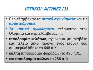 ΙΠΠΙΚΟΙ ΑΓΩΝΕΣ (1)
• Περιελάμβαναν τα ιππικά αγωνίσματα και τις
αρματοδρομίες
• Τα ιππικά αγωνίσματα τελούνταν στην
Ολυμπία και περιελάμβαναν……
• ιπποδρομία κελήτων, αγώνισμα με αναβάτη
και τέλειο ίππο (άλογα ενός έτους) που
συμπεριλήφθηκε το 648 π.Χ.,
• κάλπη (ιπποδρομία φοράδων) το 496 π.Χ.,
• και ιπποδρομία πώλων το 256 π. Χ.
 