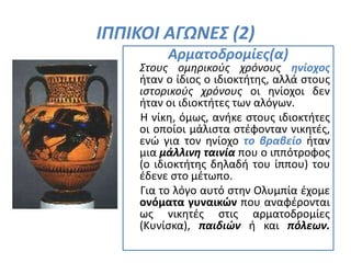 ΙΠΠΙΚΟΙ ΑΓΩΝΕΣ (2)
Αρματοδρομίες(α)
Στους ομηρικούς χρόνους ηνίοχος
ήταν ο ίδιος ο ιδιοκτήτης, αλλά στους
ιστορικούς χρόνους οι ηνίοχοι δεν
ήταν οι ιδιοκτήτες των αλόγων.
Η νίκη, όμως, ανήκε στους ιδιοκτήτες
οι οποίοι μάλιστα στέφονταν νικητές,
ενώ για τον ηνίοχο το βραβείο ήταν
μια μάλλινη ταινία που ο ιππότροφος
(ο ιδιοκτήτης δηλαδή του ίππου) του
έδενε στο μέτωπο.
Για το λόγο αυτό στην Ολυμπία έχομε
ονόματα γυναικών που αναφέρονται
ως νικητές στις αρματοδρομίες
(Κυνίσκα), παιδιών ή και πόλεων.
 