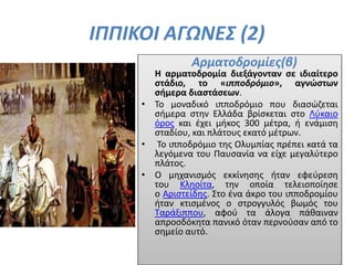 ΙΠΠΙΚΟΙ ΑΓΩΝΕΣ (2)
Αρματοδρομίες(β)
Η αρματοδρομία διεξάγονταν σε ιδιαίτερο
στάδιο, το «ιπποδρόμιο», αγνώστων
σήμερα διαστάσεων.
• Το μοναδικό ιπποδρόμιο που διασώζεται
σήμερα στην Ελλάδα βρίσκεται στο Λύκαιο
όρος και έχει μήκος 300 μέτρα, ή ενάμιση
σταδίου, και πλάτους εκατό μέτρων.
• Το ιπποδρόμιο της Ολυμπίας πρέπει κατά τα
λεγόμενα του Παυσανία να είχε μεγαλύτερο
πλάτος.
• Ο μηχανισμός εκκίνησης ήταν εφεύρεση
του Κληοίτα, την οποία τελειοποίησε
ο Αριστείδης. Στο ένα άκρο του ιπποδρομίου
ήταν κτισμένος ο στρογγυλός βωμός του
Ταράξιππου, αφού τα άλογα πάθαιναν
απροσδόκητα πανικό όταν περνούσαν από το
σημείο αυτό.
 