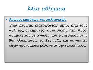 Άλλα αθλήματα
• Αγώνες κηρύκων και σαλπιγκτών
Στην Ολυμπία διακρίνονταν, εκτός από τους
αθλητές, οι κήρυκες και οι σαλπιγκτές. Αυτοί
συμμετείχαν σε αγώνες που εισήχθησαν στην
96η Ολυμπιάδα, το 396 π.X., και οι νικητές
είχαν προνομιακό ρόλο κατά την τέλεσή τους.
 