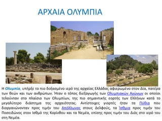 ΑΡΧΑΙΑ ΟΛΥΜΠΙΑ
Η Ολυμπία, υπήρξε το πιο δοξασμένο ιερό της αρχαίας Ελλάδας αφιερωμένο στον Δία, πατέρα
των θεών και των ανθρώπων. Ήταν ο τόπος διεξαγωγής των Ολυμπιακών Αγώνων οι οποίοι
τελούνταν στο πλαίσιο των Ολυμπίων, της πιο σημαντικής εορτής των Ελλήνων κατά το
μεγαλύτερο διάστημα της αρχαιότητας. Αντίστοιχες γιορτές ήταν τα Πύθια που
διοργανώνονταν προς τιμήν του Απόλλωνος στους Δελφούς, τα Ίσθμια προς τιμήν του
Ποσειδώνος στον Ισθμό της Κορίνθου και τα Νεμέα, επίσης προς τιμήν του Διός στο ιερό του
στη Νεμέα.
 