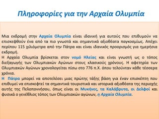 Πληροφορίες για την Αρχαία Ολυμπία
Μια εκδρομή στην Αρχαία Ολυμπία είναι ιδανική για αυτούς που επιθυμούν να
επισκεφθούν ένα από τα πιο γνωστά και σημαντικά αξιοθέατα παγκοσμίως. Απέχει
περίπου 115 χιλιόμετρα από την Πάτρα και είναι ιδανικός προορισμός για ημερήσια
εκδρομή.
Η Αρχαία Ολυμπία βρίσκεται στον νομό Ηλείας και είναι γνωστή ως ο τόπος
διεξαγωγής των Ολυμπιακών Αγώνων στους κλασικούς χρόνους. Η αφετηρία των
Ολυμπιακών Αγώνων χρονολογείται πίσω στο 776 π.Χ. όπου τελούνταν κάθε τέσσερα
χρόνια.
Η Πάτρα μπορεί να αποτελέσει μιας πρώτης τάξης βάση για έναν επισκέπτη που
επιθυμεί να επισκεφτεί τα σημαντικά τουριστικά και ιστορικά αξιοθέατα της περιοχής
αυτής της Πελοποννήσου, όπως είναι οι Μυκήνες, τα Καλάβρυτα, οι Δελφοί και
φυσικά ο γενέθλιος τόπος των Ολυμπιακών αγώνων, η Αρχαία Ολυμπία.
 